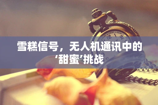 雪糕信号，无人机通讯中的‘甜蜜’挑战