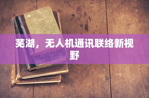 芜湖，无人机通讯联络新视野