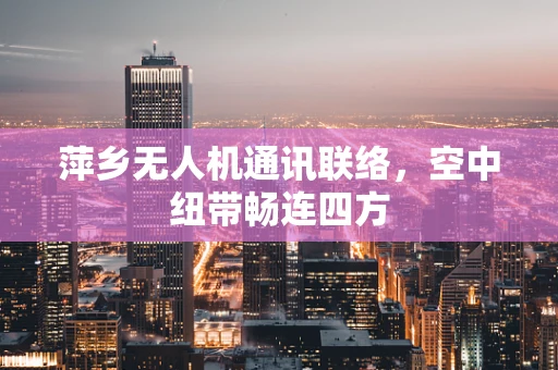 萍乡无人机通讯联络，空中纽带畅连四方