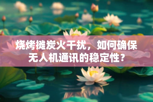 烧烤摊炭火干扰，如何确保无人机通讯的稳定性？