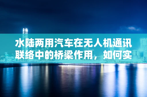 水陆两用汽车在无人机通讯联络中的桥梁作用，如何实现无缝连接？