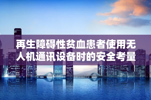 再生障碍性贫血患者使用无人机通讯设备时的安全考量