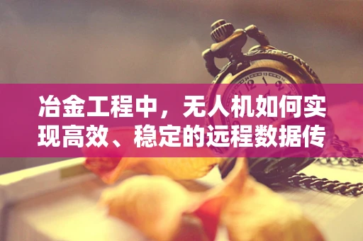 冶金工程中，无人机如何实现高效、稳定的远程数据传输？