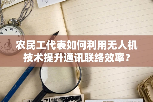 农民工代表如何利用无人机技术提升通讯联络效率？