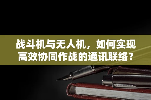 战斗机与无人机，如何实现高效协同作战的通讯联络？
