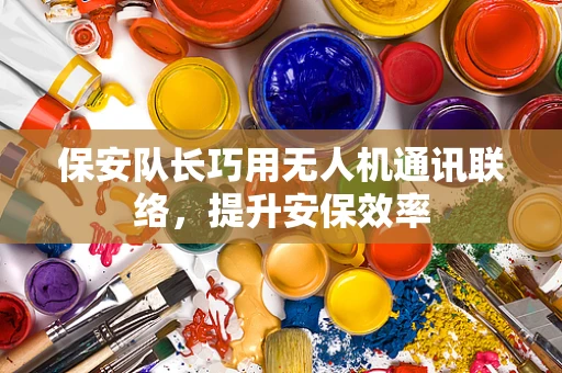 保安队长巧用无人机通讯联络，提升安保效率